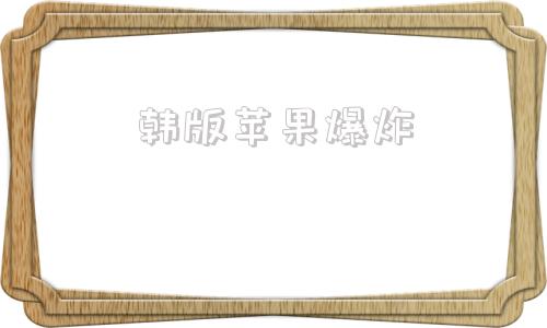 韩版苹果爆炸韩版苹果为什么不建议买